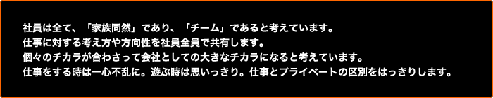 社員は全て、「家族同然」であり、「チーム」であると考えています。仕事に対する考え方や方向性を社員全員で共有します。個々のチカラが合わさって会社としての大きなチカラになると考えています。